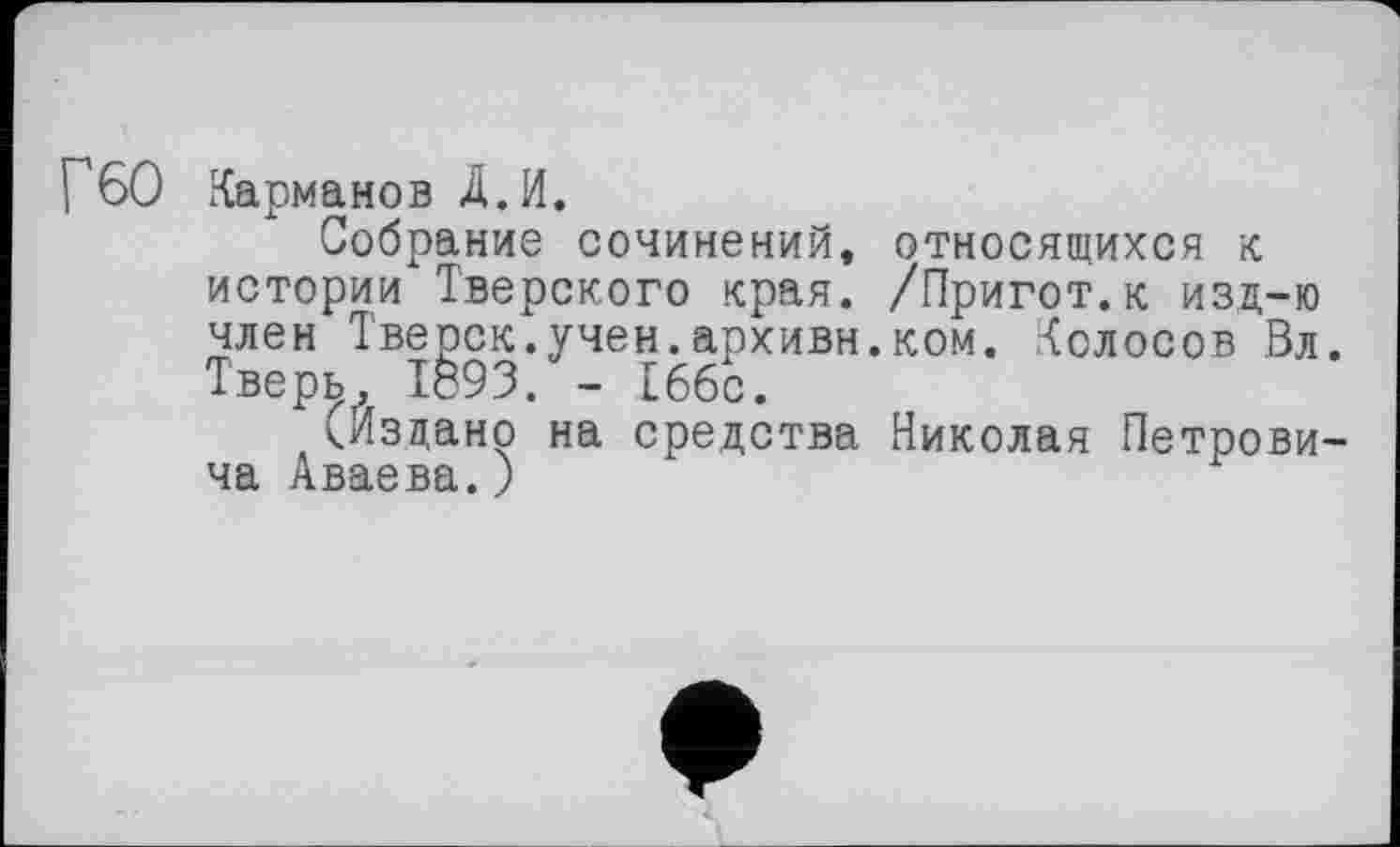 ﻿Г6О Карманов Д.И.
Собрание сочинений, относящихся к истории Тверского края. /Пригот.к изд-ю член Тверск.учен.архивн.ком. Колосов Вл. Тверь, 1893. - 166с.
(Издано на средства Николая Петровича Аваева.)